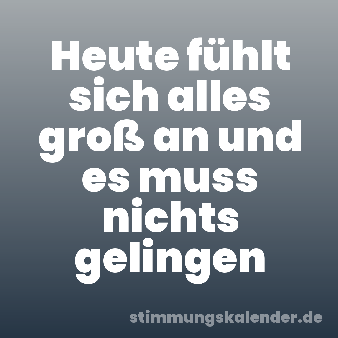 Heute fühlt sich alles groß an und es muss nichts gelingen
