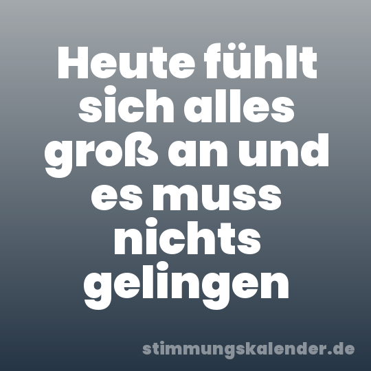 Heute fühlt sich alles groß an und es muss nichts gelingen
