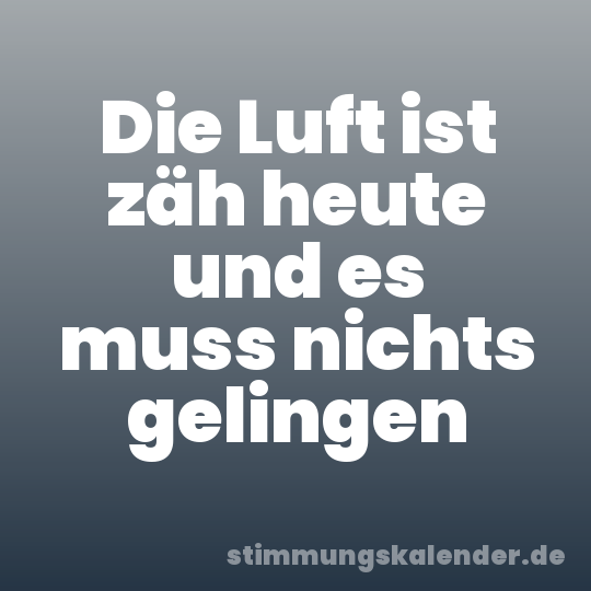 Die Luft ist zäh heute und es muss nichts gelingen