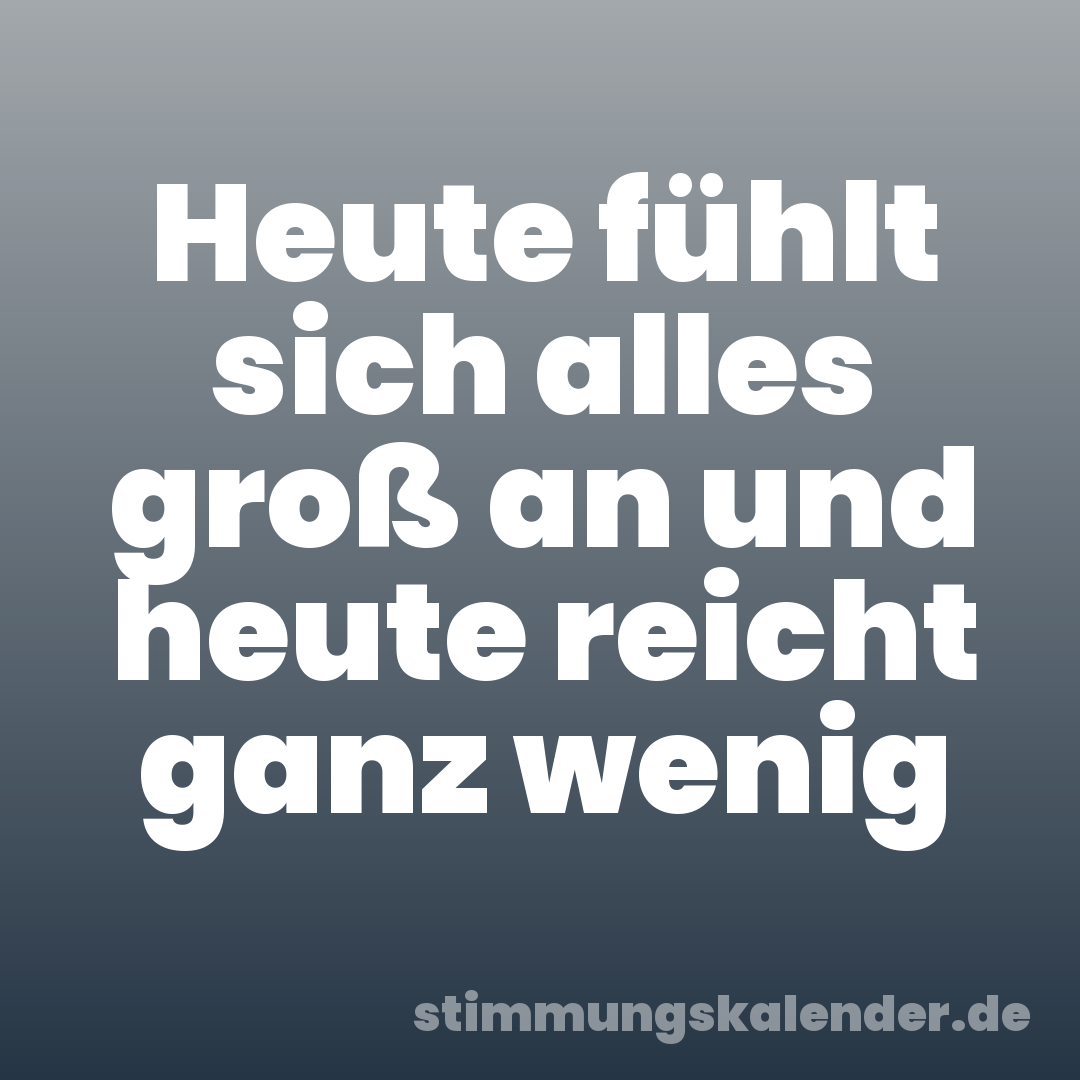 Heute fühlt sich alles groß an und heute reicht ganz wenig