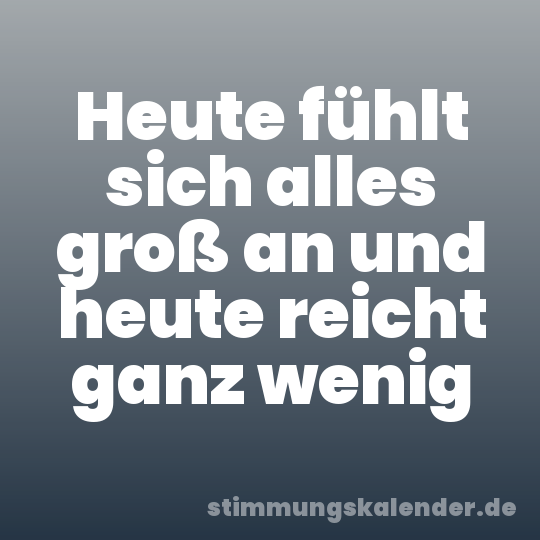 Heute fühlt sich alles groß an und heute reicht ganz wenig