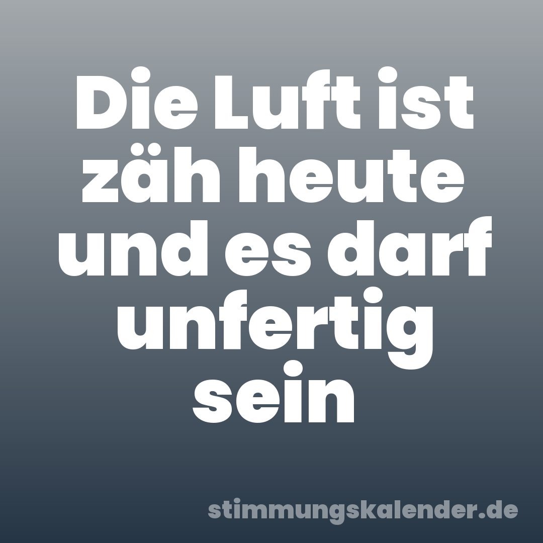 Die Luft ist zäh heute und es darf unfertig sein