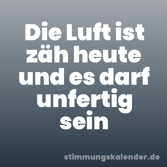 Die Luft ist zäh heute und es darf unfertig sein