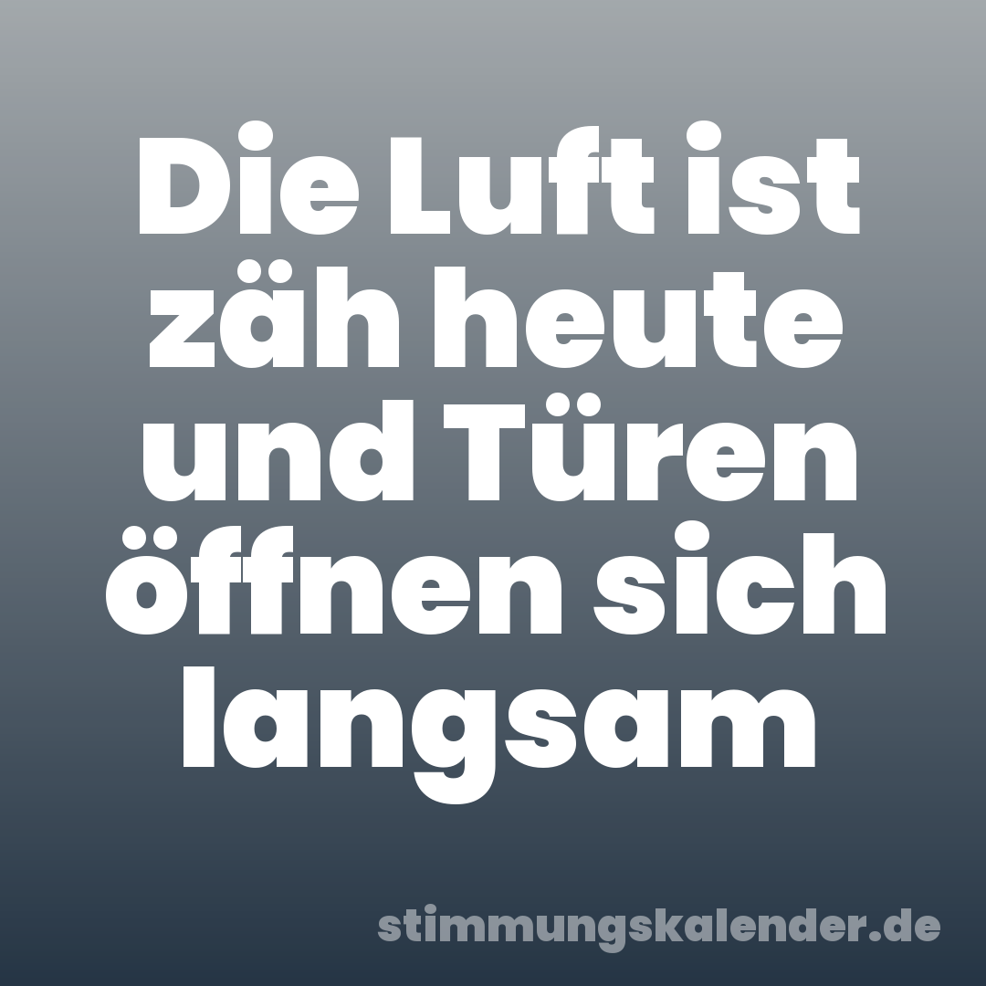 Die Luft ist zäh heute und Türen öffnen sich langsam
