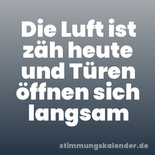 Die Luft ist zäh heute und Türen öffnen sich langsam