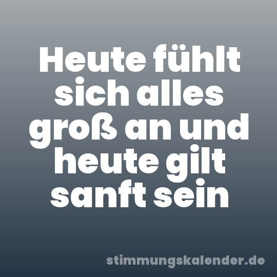 Heute fühlt sich alles groß an und heute gilt sanft sein