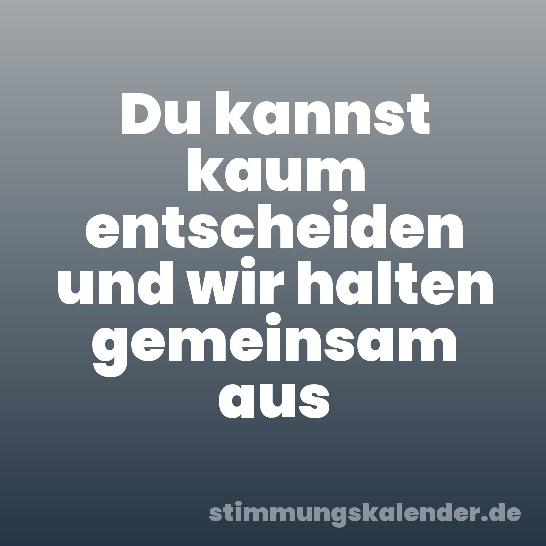 Du kannst kaum entscheiden und wir halten gemeinsam aus