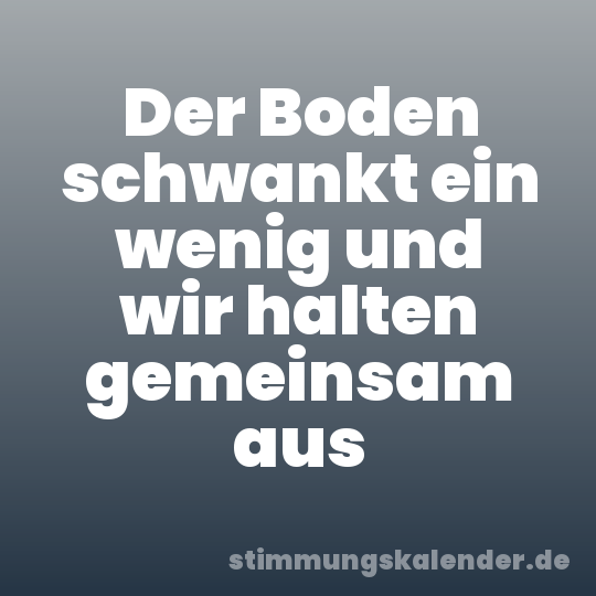 Der Boden schwankt ein wenig und wir halten gemeinsam aus