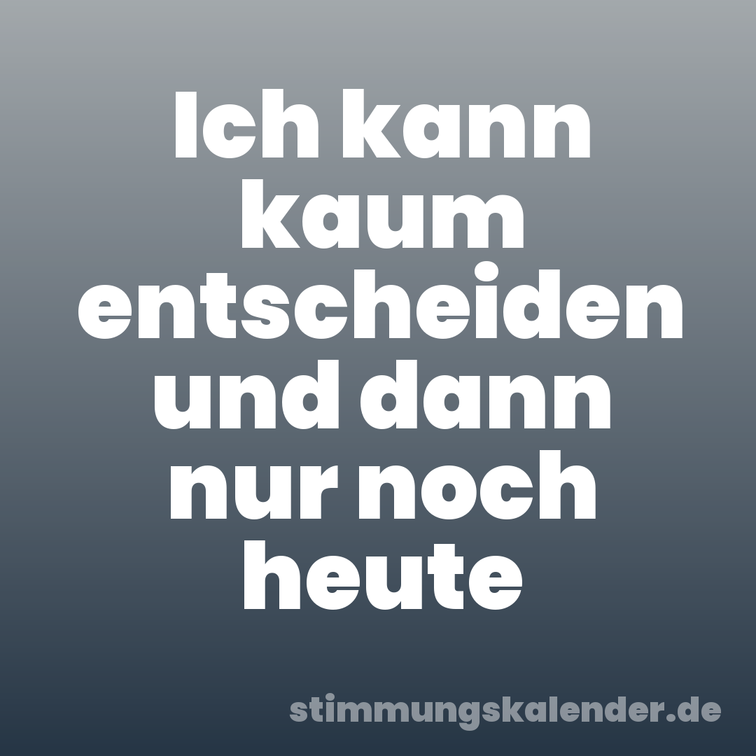 Ich kann kaum entscheiden und dann nur noch heute