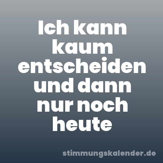 Ich kann kaum entscheiden und dann nur noch heute