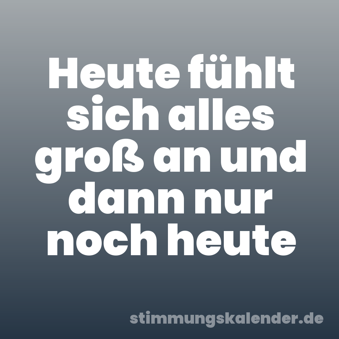 Heute fühlt sich alles groß an und dann nur noch heute