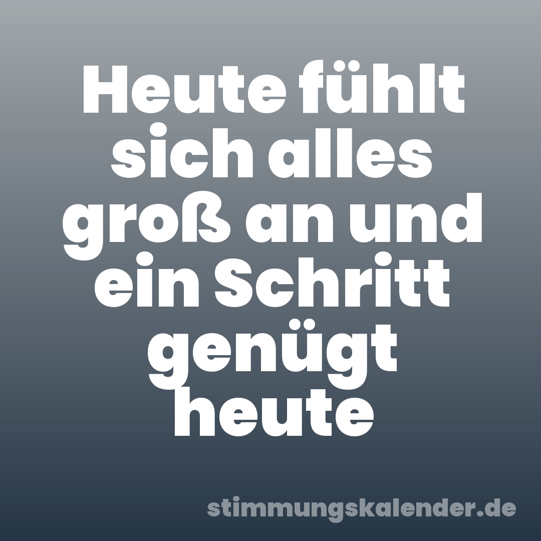Heute fühlt sich alles groß an und ein Schritt genügt heute