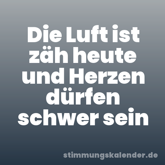 Die Luft ist zäh heute und Herzen dürfen schwer sein
