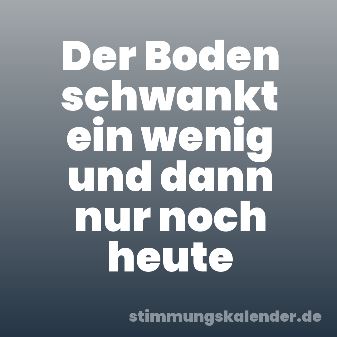 Der Boden schwankt ein wenig und dann nur noch heute