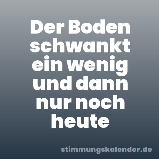 Der Boden schwankt ein wenig und dann nur noch heute