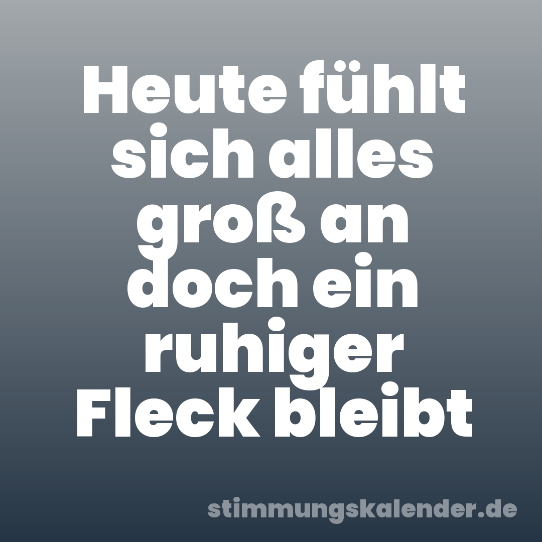 Heute fühlt sich alles groß an doch ein ruhiger Fleck bleibt