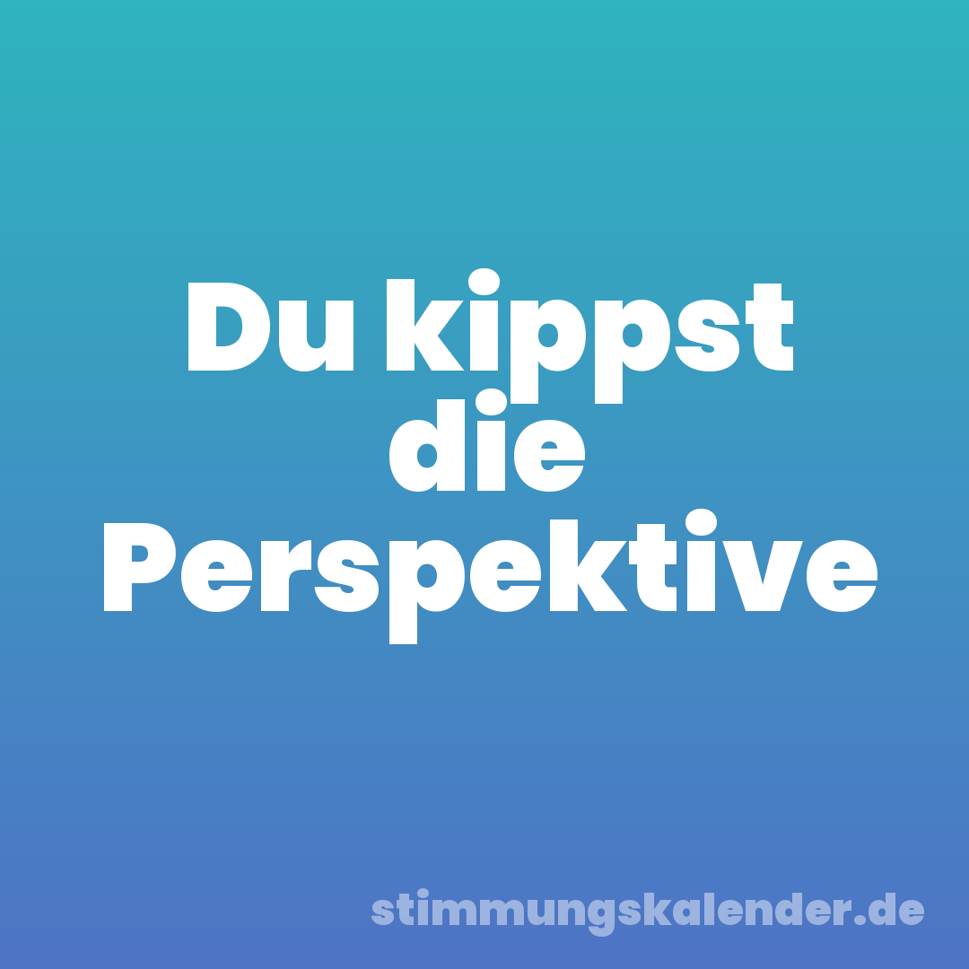 Du kippst die Perspektive