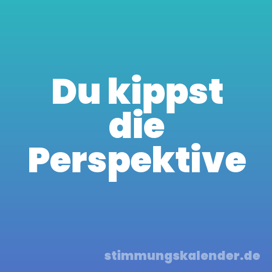Du kippst die Perspektive