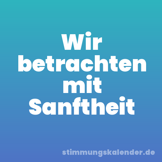 Wir betrachten mit Sanftheit