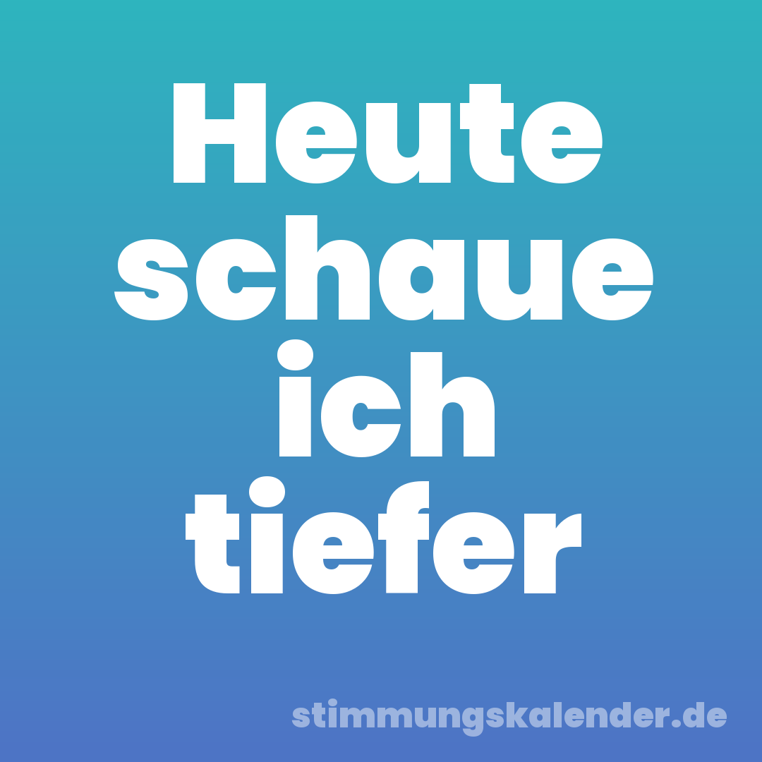 Heute schaue ich tiefer