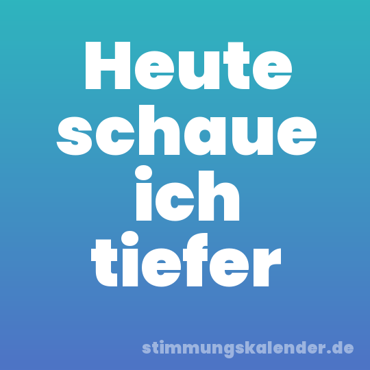Heute schaue ich tiefer