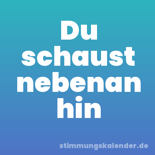 Du schaust nebenan hin