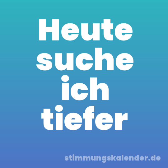 Heute suche ich tiefer