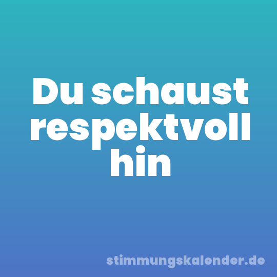 Du schaust respektvoll hin