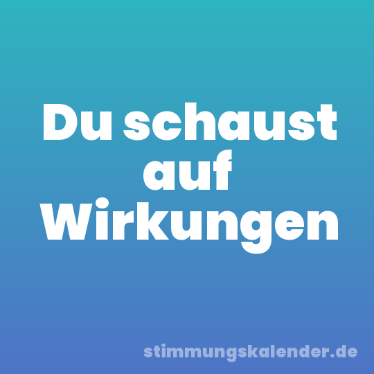 Du schaust auf Wirkungen