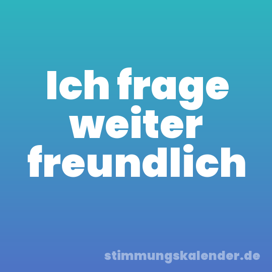 Ich frage weiter freundlich