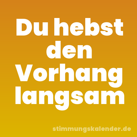 Du hebst den Vorhang langsam
