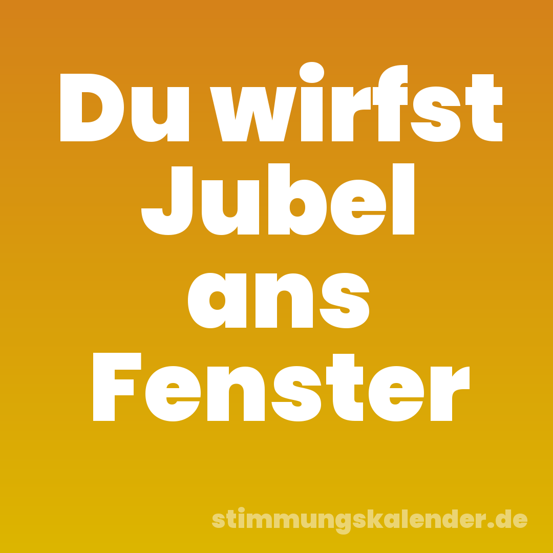 Du wirfst Jubel ans Fenster