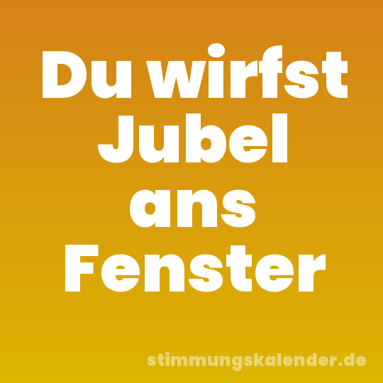 Du wirfst Jubel ans Fenster