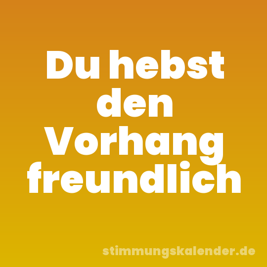 Du hebst den Vorhang freundlich