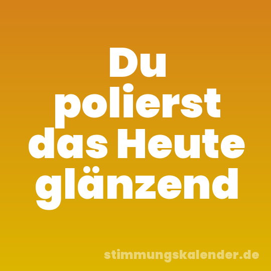 Du polierst das Heute glänzend