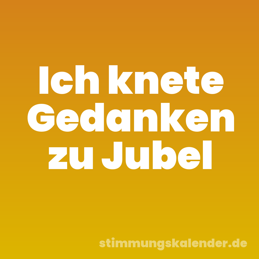 Ich knete Gedanken zu Jubel