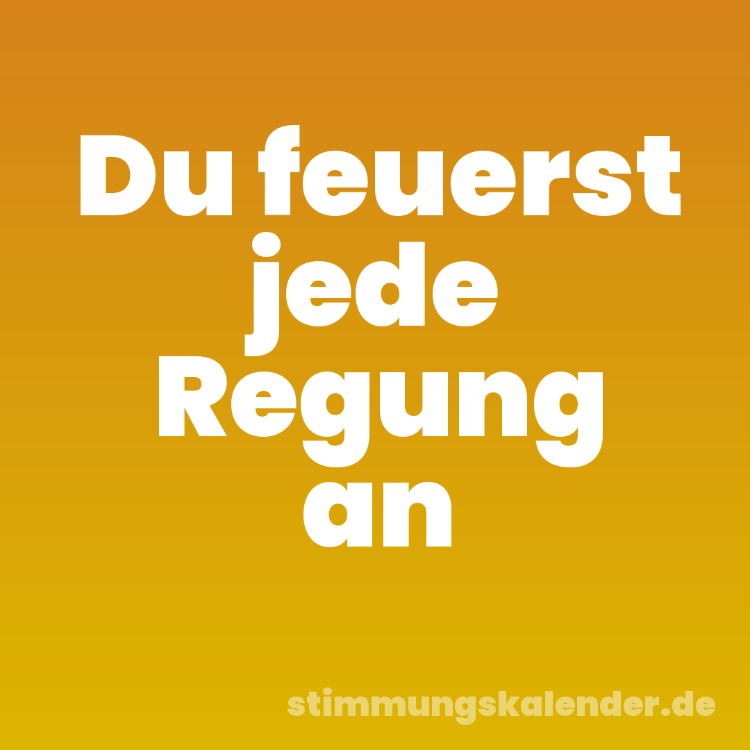 Du feuerst jede Regung an