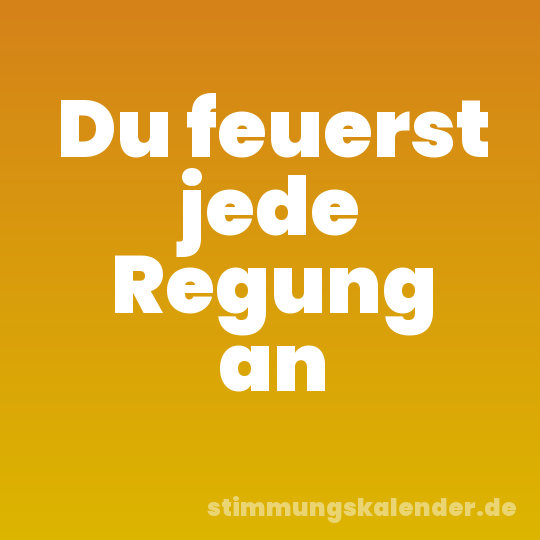 Du feuerst jede Regung an