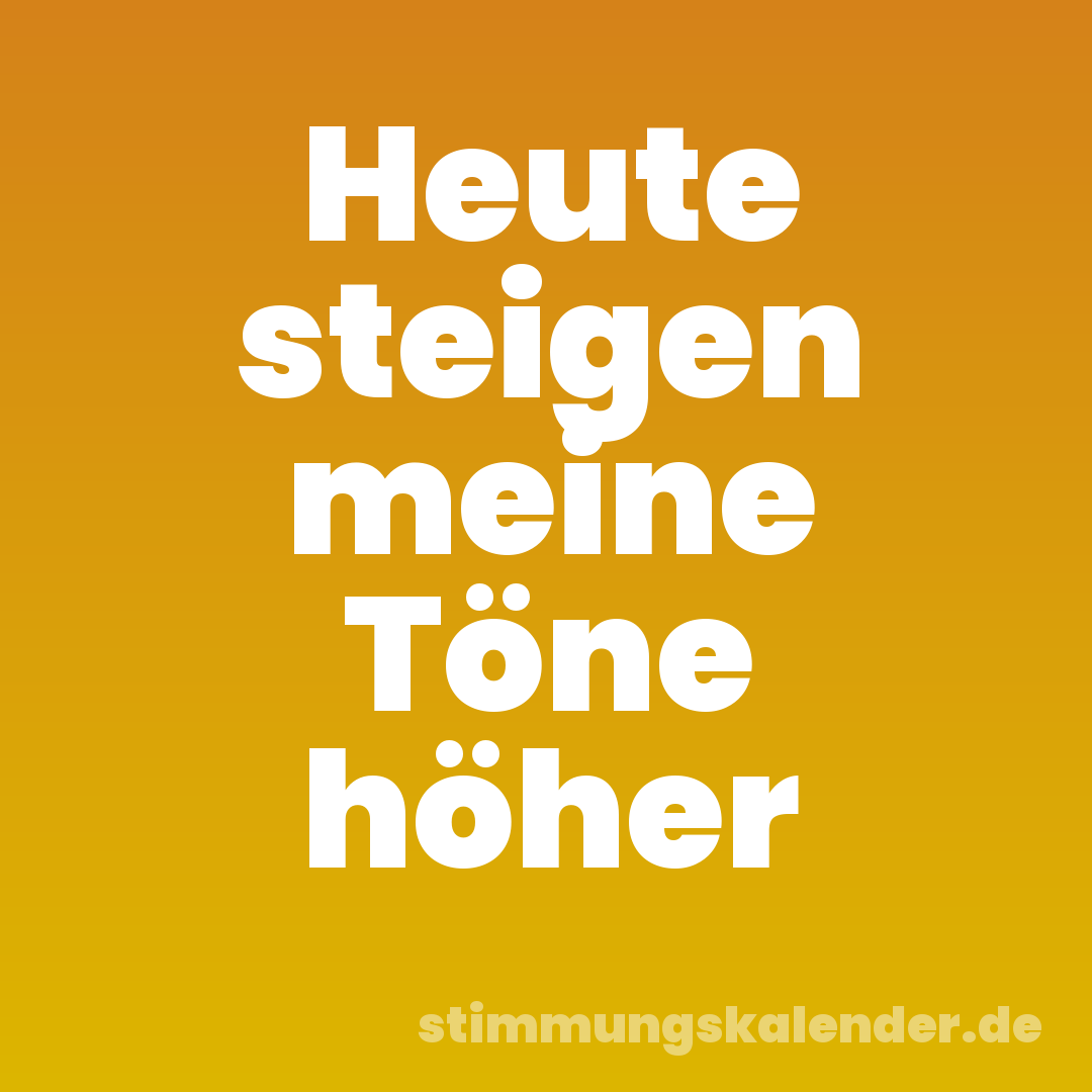 Heute steigen meine Töne höher