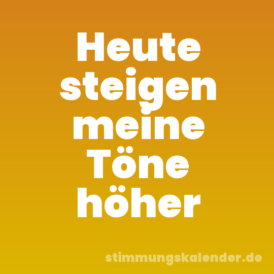 Heute steigen meine Töne höher