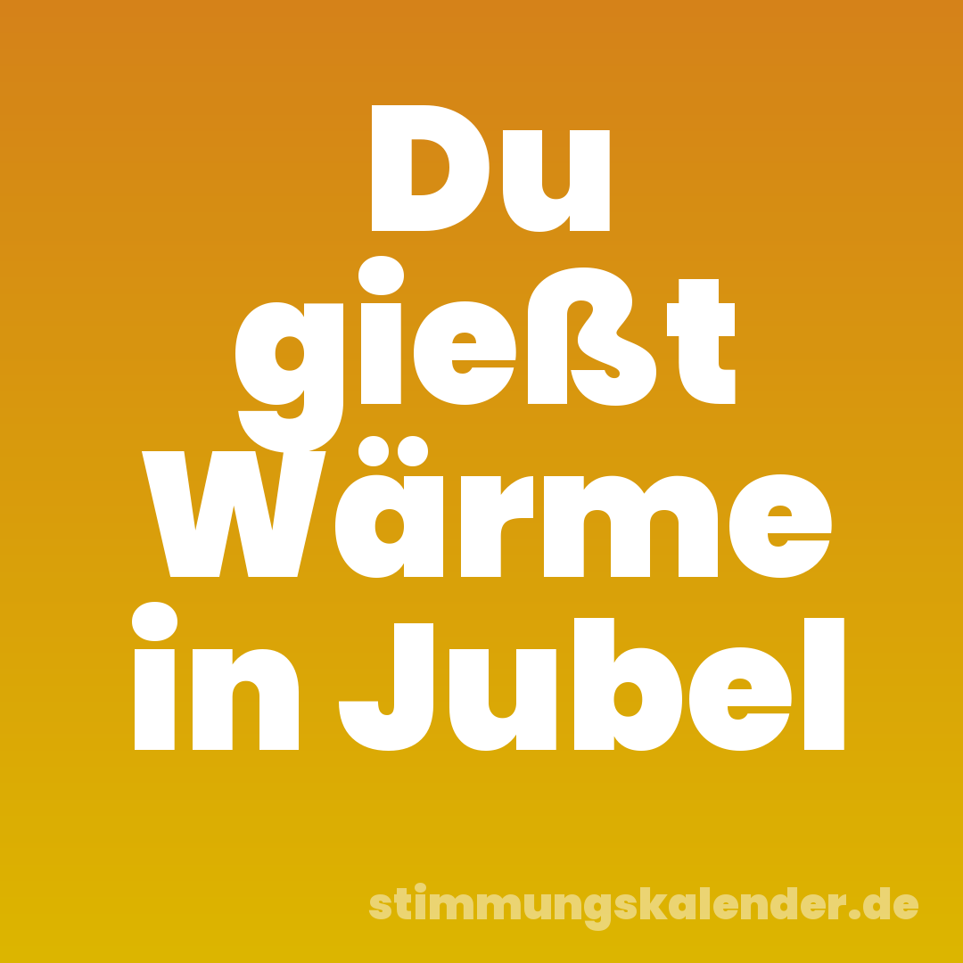 Du gießt Wärme in Jubel