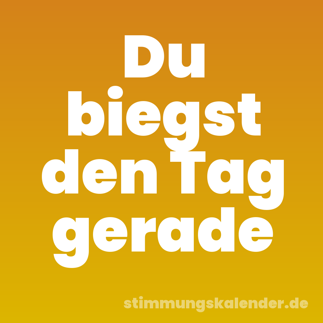 Du biegst den Tag gerade