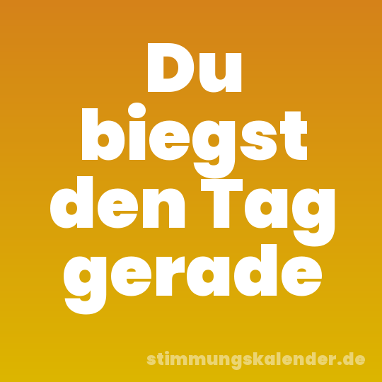 Du biegst den Tag gerade