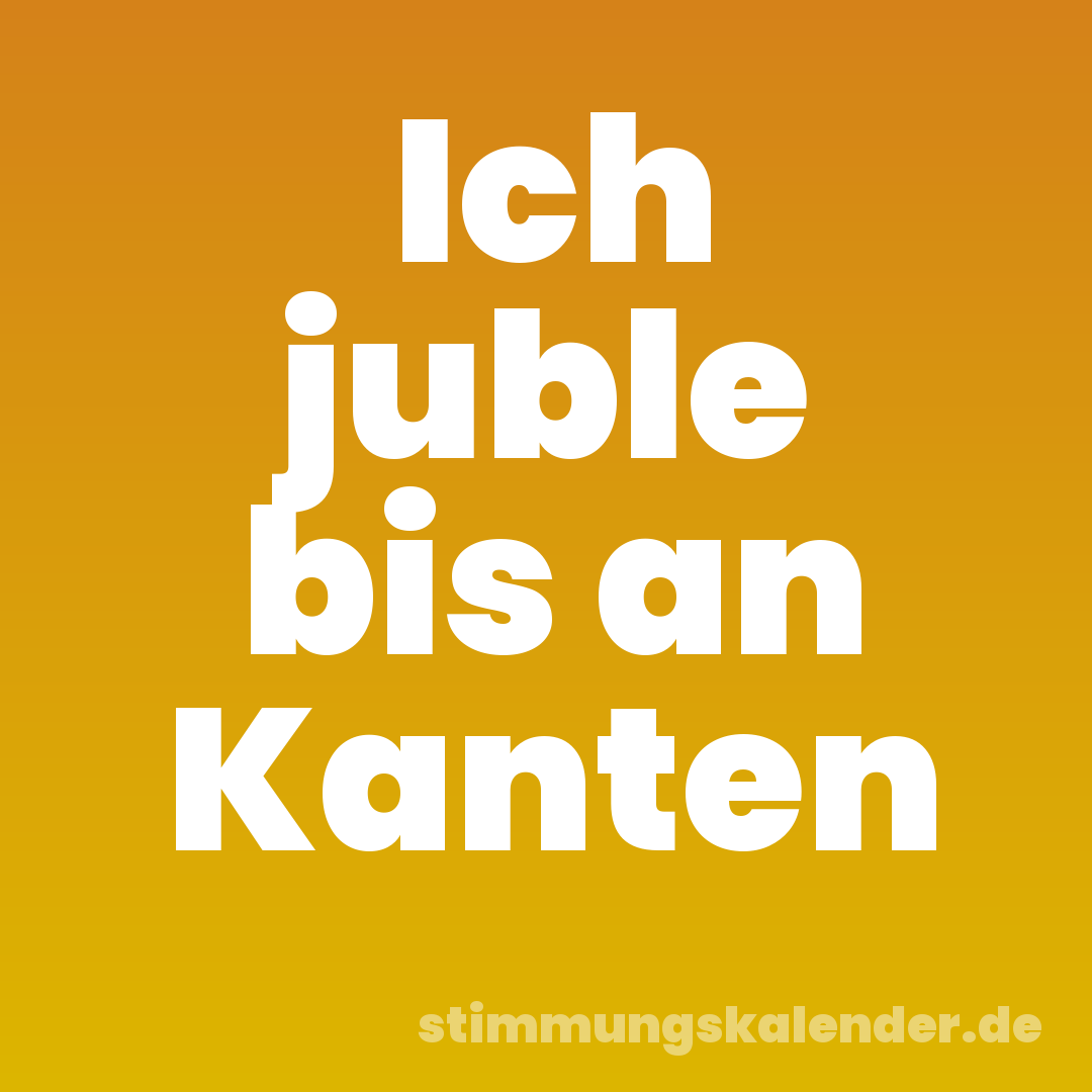 Ich juble bis an Kanten
