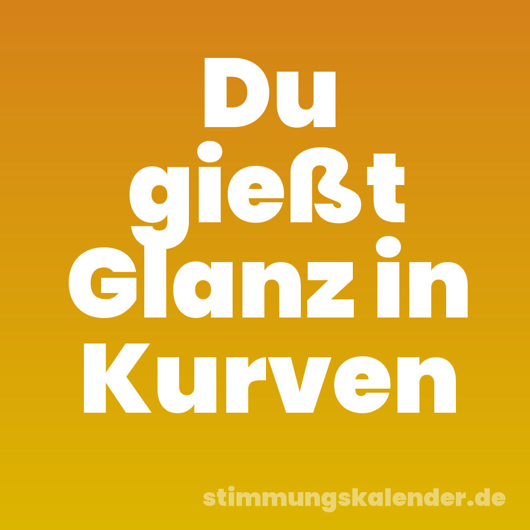 Du gießt Glanz in Kurven