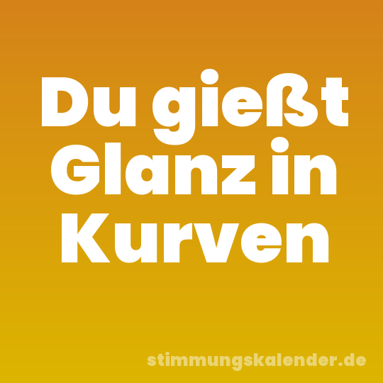 Du gießt Glanz in Kurven