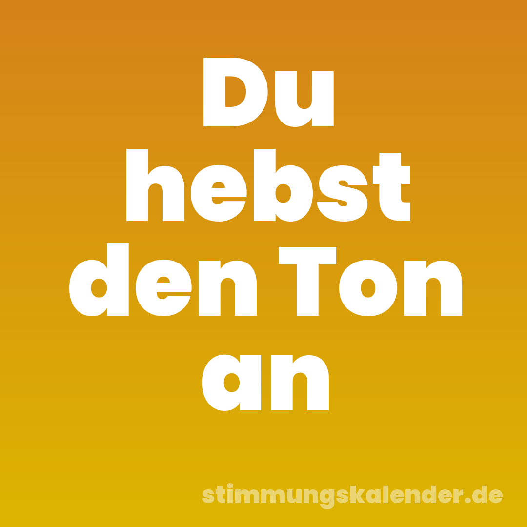 Du hebst den Ton an