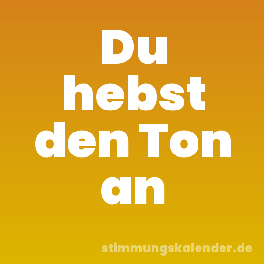 Du hebst den Ton an
