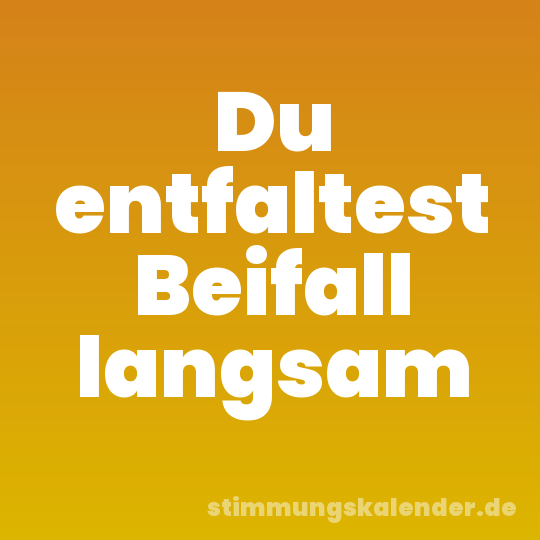 Du entfaltest Beifall langsam