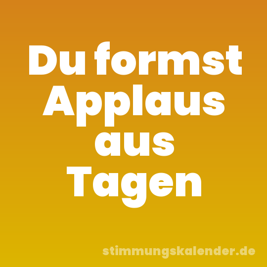 Du formst Applaus aus Tagen